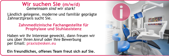 Wir suchen Sie (m/w/d) Gemeinsam sind wir stark! Haben wir Ihr Interesse geweckt, dann freuen wir uns über Ihren Anruf oder Ihre Bewerbung per Email: praxis@esken.eu  Ländlich gelegene, moderne und familiär geprägte Zahnarztpraxis sucht Sie. Zahnmedizinische Fachangestellte für Prophylaxe und Stuhlassistenz  Ein freundliches, offenes Team freut sich auf Sie. i